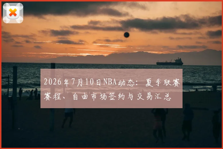 2026年7月10日NBA动态：夏季联赛赛程、自由市场签约与交易汇总