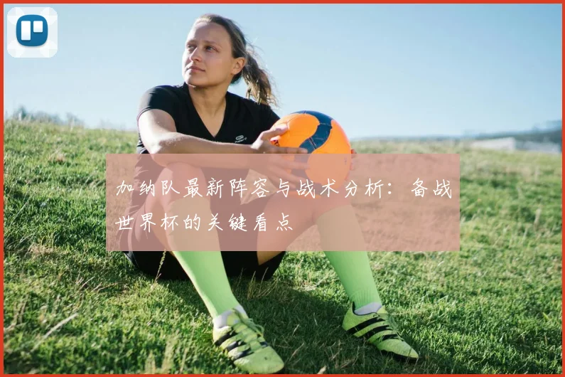 加纳队最新阵容与战术分析：备战世界杯的关键看点
