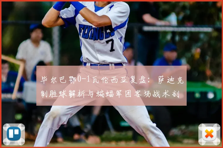 毕尔巴鄂0-1瓦伦西亚复盘：萨迪克制胜球解析与蝙蝠军团客场战术剖析
