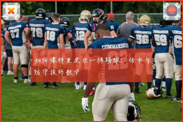 如何像特里皮尔一样踢球:传中与防守技巧教学
