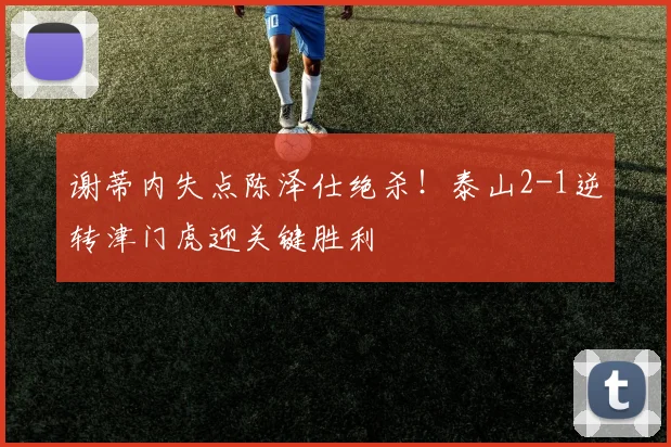 谢蒂内失点陈泽仕绝杀!泰山2-1逆转津门虎迎关键胜利