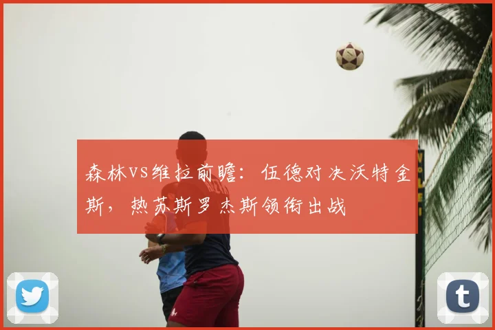 森林vs维拉前瞻：伍德对决沃特金斯，热苏斯罗杰斯领衔出战