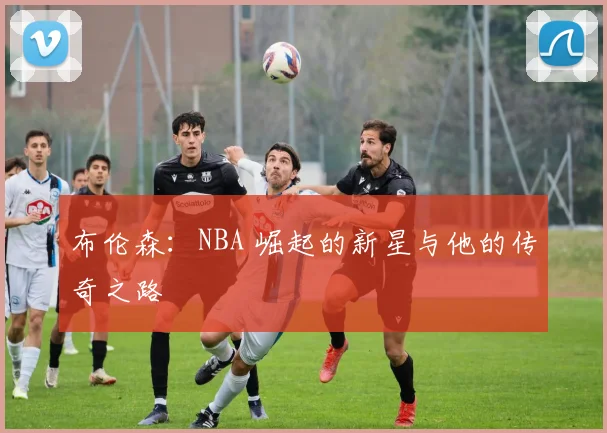 布伦森:NBA 崛起的新星与他的传奇之路