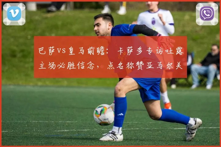 巴萨vs皇马前瞻:卡萨多专访吐露主场必胜信念,点名称赞亚马尔关键作用