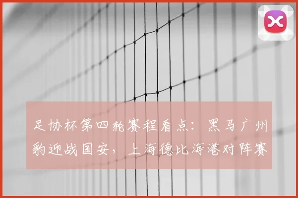 足协杯第四轮赛程看点：黑马广州豹迎战国安，上海德比海港对阵赛更达全解析