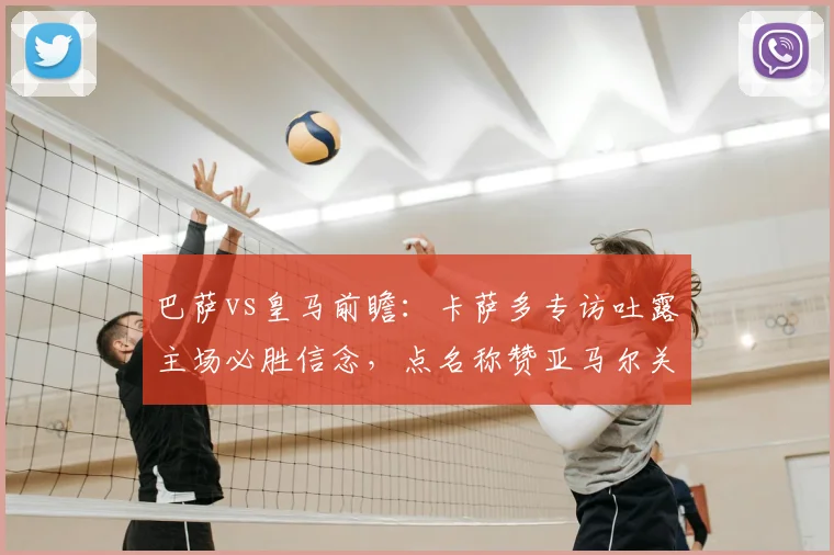 巴萨vs皇马前瞻：卡萨多专访吐露主场必胜信念，点名称赞亚马尔关键作用