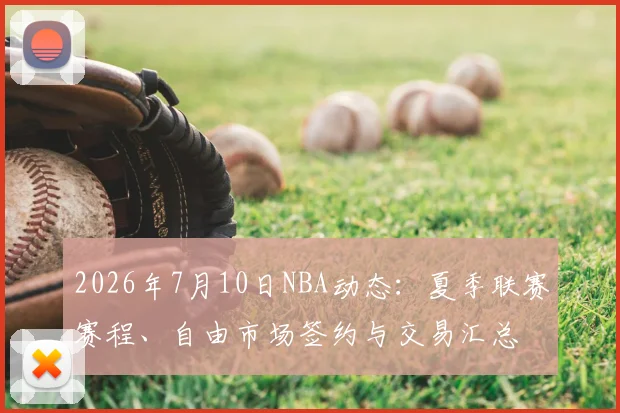 2026年7月10日NBA动态:夏季联赛赛程、自由市场签约与交易汇总