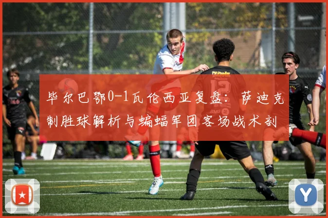 毕尔巴鄂0-1瓦伦西亚复盘:萨迪克制胜球解析与蝙蝠军团客场战术剖析