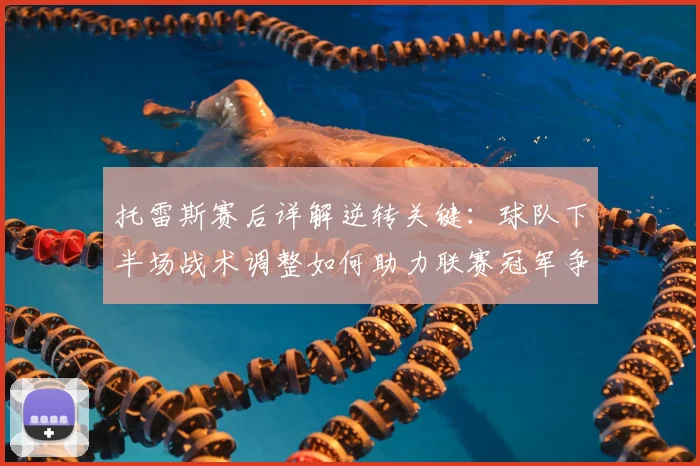 托雷斯赛后详解逆转关键：球队下半场战术调整如何助力联赛冠军争夺？